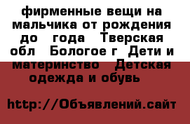 фирменные вещи на мальчика от рождения до 1 года - Тверская обл., Бологое г. Дети и материнство » Детская одежда и обувь   